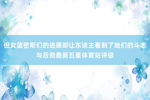 但女篮密斯们的进展却让东谈主看到了她们的斗志与后劲最新五星体育站评级