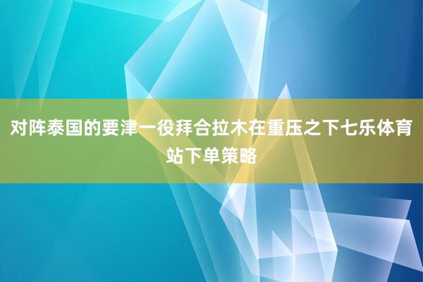 对阵泰国的要津一役拜合拉木在重压之下七乐体育站下单策略