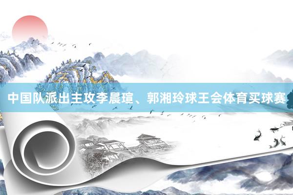 中国队派出主攻李晨瑄、郭湘玲球王会体育买球赛