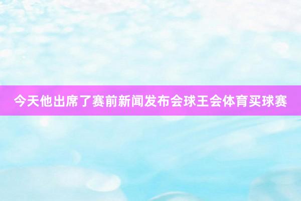 今天他出席了赛前新闻发布会球王会体育买球赛