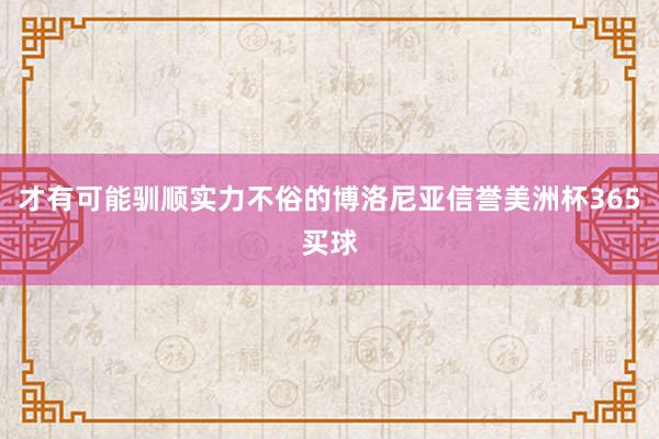 才有可能驯顺实力不俗的博洛尼亚信誉美洲杯365买球