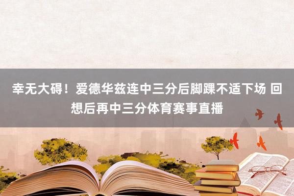 幸无大碍！爱德华兹连中三分后脚踝不适下场 回想后再中三分体育赛事直播