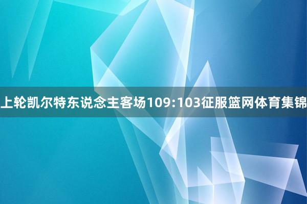 上轮凯尔特东说念主客场109:103征服篮网体育集锦