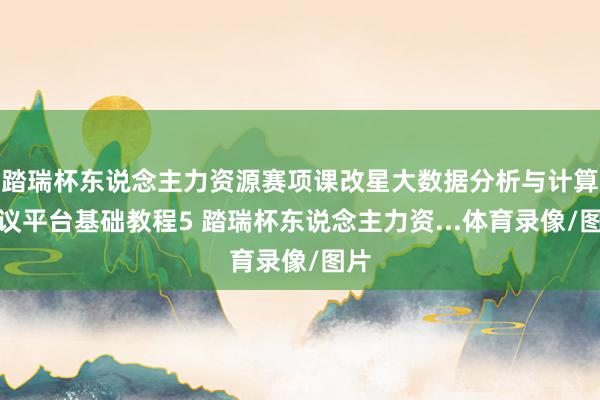 踏瑞杯东说念主力资源赛项课改星大数据分析与计算决议平台基础教程5 踏瑞杯东说念主力资...体育录像/