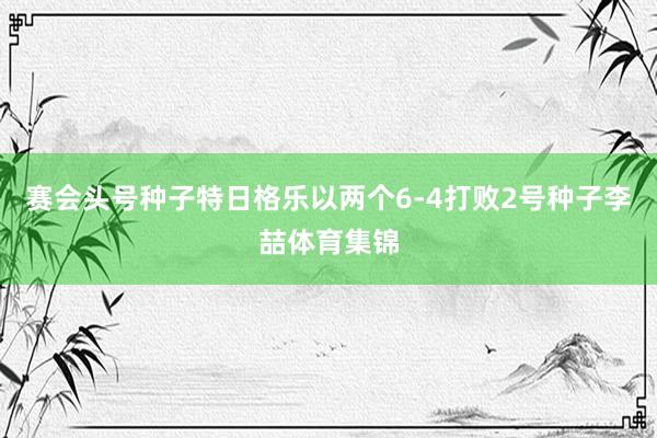 赛会头号种子特日格乐以两个6-4打败2号种子李喆体育集锦