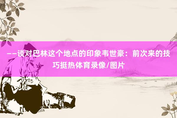 ——谈对巴林这个地点的印象韦世豪：前次来的技巧挺热体育录像/图片