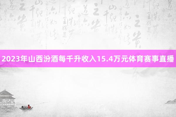 2023年山西汾酒每千升收入15.4万元体育赛事直播