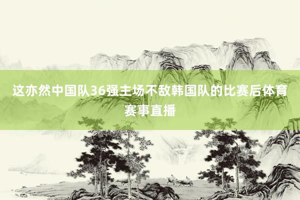 这亦然中国队36强主场不敌韩国队的比赛后体育赛事直播