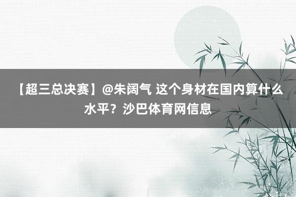 【超三总决赛】@朱阔气 这个身材在国内算什么水平？沙巴体育网信息