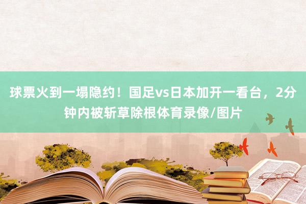 球票火到一塌隐约！国足vs日本加开一看台，2分钟内被斩草除根体育录像/图片