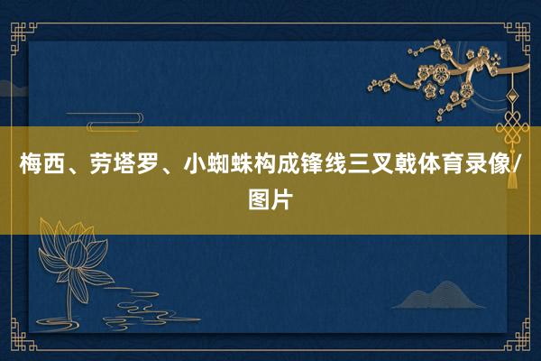 梅西、劳塔罗、小蜘蛛构成锋线三叉戟体育录像/图片