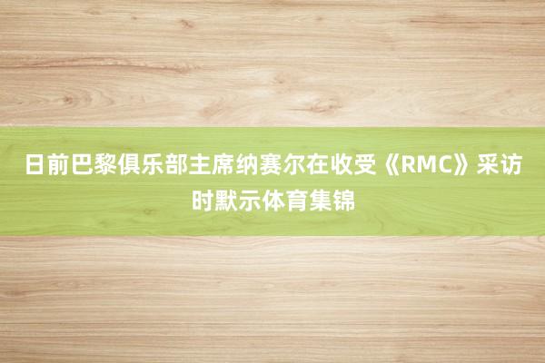 日前巴黎俱乐部主席纳赛尔在收受《RMC》采访时默示体育集锦