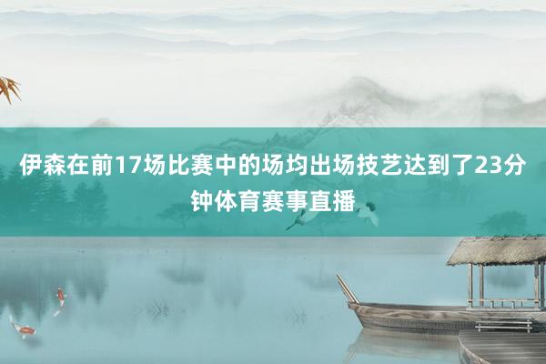 伊森在前17场比赛中的场均出场技艺达到了23分钟体育赛事直播