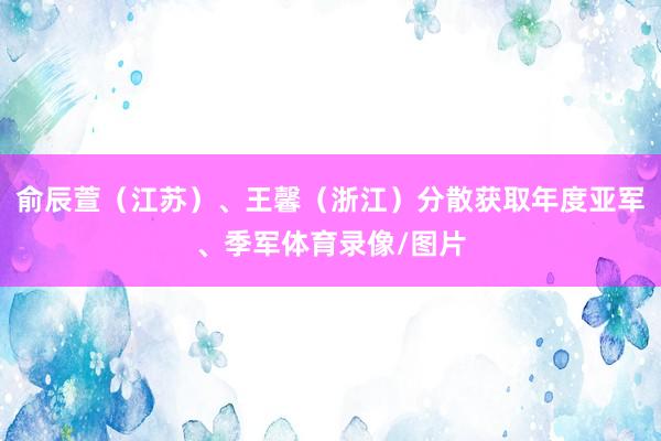 俞辰萱（江苏）、王馨（浙江）分散获取年度亚军、季军体育录像/图片