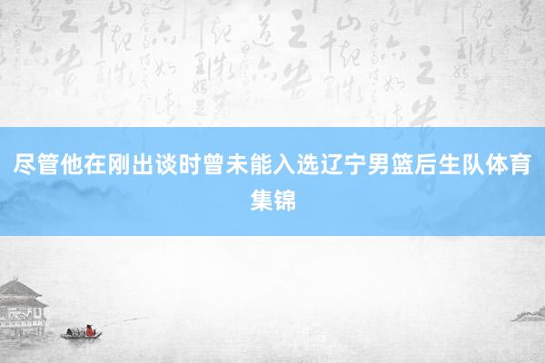 尽管他在刚出谈时曾未能入选辽宁男篮后生队体育集锦