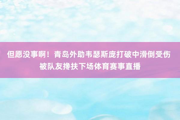 但愿没事啊！青岛外助韦瑟斯庞打破中滑倒受伤 被队友搀扶下场体育赛事直播