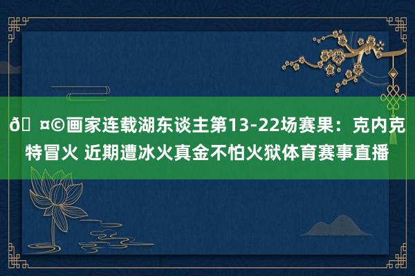 🤩画家连载湖东谈主第13-22场赛果：克内克特冒火 近期遭冰火真金不怕火狱体育赛事直播