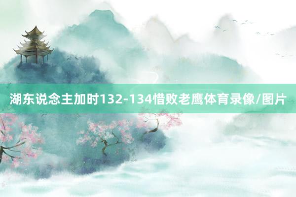 湖东说念主加时132-134惜败老鹰体育录像/图片