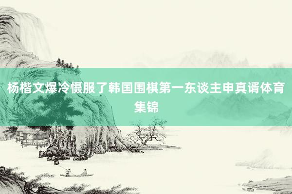 杨楷文爆冷慑服了韩国围棋第一东谈主申真谞体育集锦