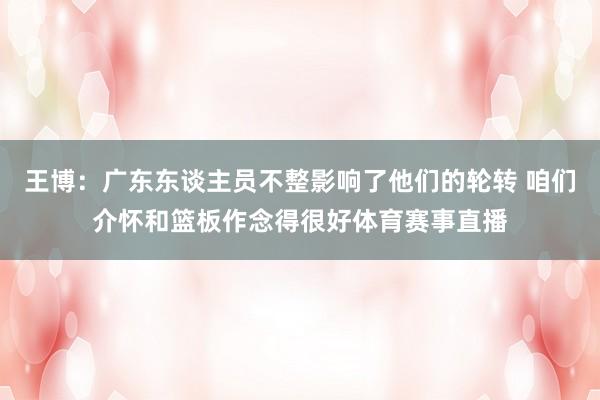 王博：广东东谈主员不整影响了他们的轮转 咱们介怀和篮板作念得很好体育赛事直播