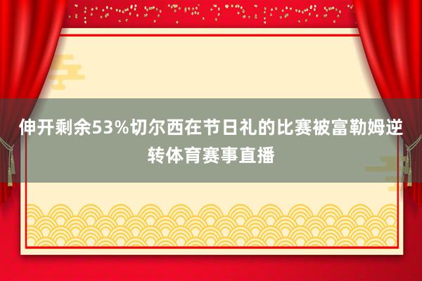 伸开剩余53%切尔西在节日礼的比赛被富勒姆逆转体育赛事直播