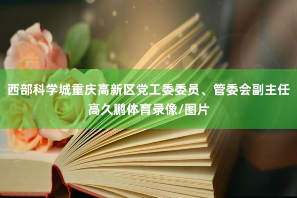 西部科学城重庆高新区党工委委员、管委会副主任高久鹏体育录像/图片