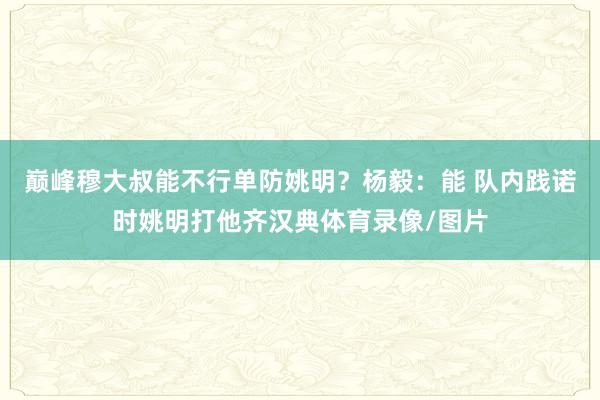 巅峰穆大叔能不行单防姚明？杨毅：能 队内践诺时姚明打他齐汉典体育录像/图片