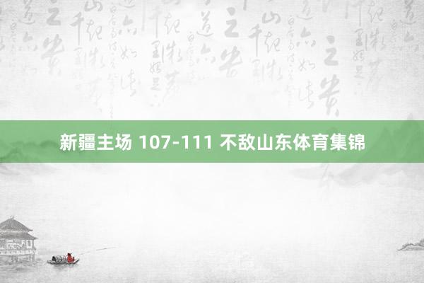 新疆主场 107-111 不敌山东体育集锦