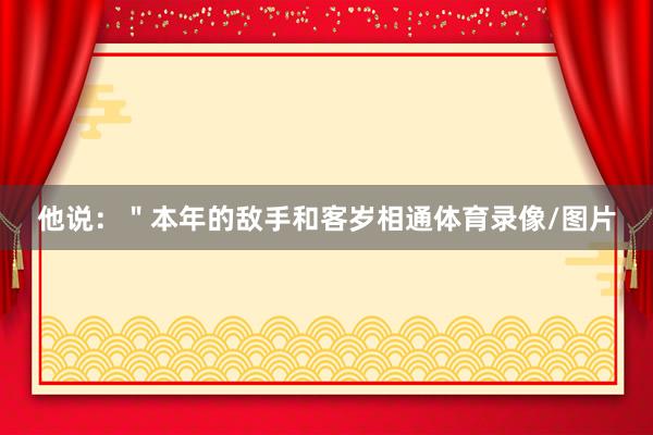 他说：＂本年的敌手和客岁相通体育录像/图片