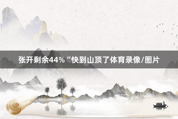 张开剩余44%“快到山顶了体育录像/图片