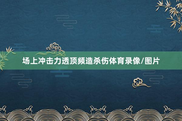 场上冲击力透顶频造杀伤体育录像/图片