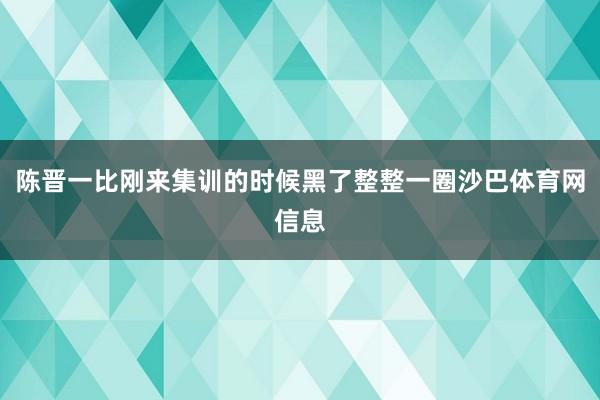 陈晋一比刚来集训的时候黑了整整一圈沙巴体育网信息