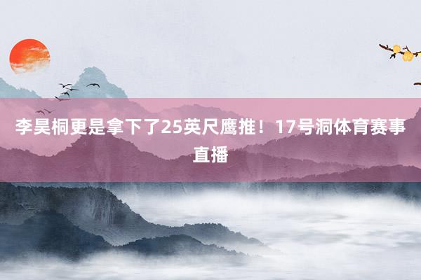 李昊桐更是拿下了25英尺鹰推！17号洞体育赛事直播