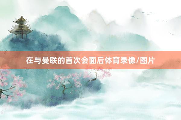 在与曼联的首次会面后体育录像/图片