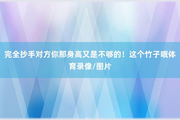 完全抄手对方你那身高又是不够的！这个竹子哦体育录像/图片