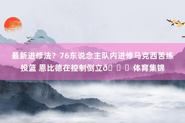 最新进修法？76东说念主队内进修马克西苦练投篮 恩比德在控制倒立😅体育集锦