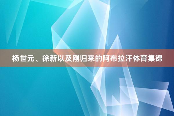 杨世元、徐新以及刚归来的阿布拉汗体育集锦