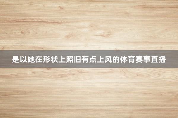 是以她在形状上照旧有点上风的体育赛事直播